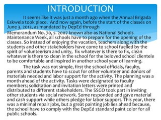 It seems like it was just a month ago when the Annual Brigada
Eskwela took place. And now again, before the start of the classes on
June 3, 2013, as mandated by DepEd through
Memorandum No. 70, s. 2007 known also as National Schools
Maintenance Week, all schools have to prepare for the opening of the
classes. So instead of enjoying the vacation, teachers along with the
students and other stakeholders have come to school fuelled by the
spirit of volunteerism and unity, fix whatever is there to fix, clean
whatever is there to clean in the school for the beloved school clientele
to be comfortable and inspired in another school year of learning.
The task was not simple, first the school officials, faculty,
parents and students have to scout for other volunteer and donors of
materials needed and labor support for the activity. The planning was a
month ahead of the activity. Tasks were designated to faculty
members; solicitation and invitation letters were printed and
distributed to different stakeholders. The SSGO took part in inviting
other students via social network. Some responded and gave material
and cash support while others pledge for labor support. This year, there
was a minimal repair jobs, but a great painting job lies ahead because,
the school have to comply with the DepEd standard paint color for all
public schools.
INTRODUCTION
 