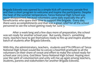 Brigada Eskwela was opened by a simple Kick-off ceremony: parade first
and then a short program to welcome and inspire the participants. Despite
the heat of the summer temperature, Tanza National High School was
never disappointed, because volunteers came daily especially the 4P’s
beneficiaries who spare their time to support this brigade. Every day,
there were accomplishments and that was a great relief for all the school
personnel to see the school getting ready for June 3.
After a week long and a few days more of preparation, the school
was set ready for another school year. But surely, there’s something
more, teachers have to get themselves ready to fire up and inspire another
batch of students after Brigada Eskwela.
With this, the administrators, teachers, students and PTA Officers of Tanza
National High School would like to convey a heartfelt gratitude to all the
volunteers on their share of sweat and effort to make the school ready for
school year 2013-2014. God bless Tanza National High School. Hoping next
year the spirit of volunteerism and unity will rise up again among teachers,
students, parents and stakeholders for another Brigada Eskwela.
 