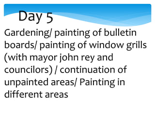 Day 5
Gardening/ painting of bulletin
boards/ painting of window grills
(with mayor john rey and
councilors) / continuation of
unpainted areas/ Painting in
different areas
 