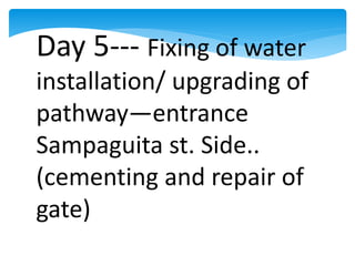 Day 5--- Fixing of water
installation/ upgrading of
pathway—entrance
Sampaguita st. Side..
(cementing and repair of
gate)
 