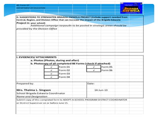 BE Form 07
DEPARTMENT OF EDUCATION
H. SUGGESTIONS TO STRENGHTEN BRIGADA ESKWELA PROJECT (include support needed from
Central, Region, and Division Office that can increase the impact of the Brigada Eskwela
Project in your school)
Additional campaign tarpaulin to be posted in strategic areas should be
provided by the Division Office
I. EVIDENCES/ ATTACHMENTS
a. Photos (Photos, during and after)
b. Photocopy of all completed BE Forms (check if attached)
√ Form 01 √ Form 05
√ Form 02 √ Form 06
√ Form 03
√ Form 04
Prepared by: Date:
Mrs. Thelma L. Singson
School Brigada Eskwela Coordinator
Name and Designation
Submit copy of this completed form to ADOPT-A-SCHOOL PROGRAM DISTRICT COORDINATOR
or District Supervisor on or before June 15.
14-Jun-13
 