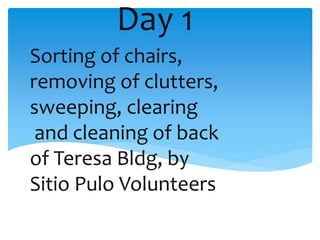 Day 1
Sorting of chairs,
removing of clutters,
sweeping, clearing
and cleaning of back
of Teresa Bldg, by
Sitio Pulo Volunteers
 