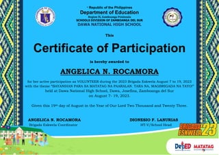 * Republic of the Philippines
Department of Education
Region IX, Zamboanga Peninsula
SCHOOLS DIVISION OF ZAMBOANGA DEL SUR
DAWA NATIONAL HIGH SCHOOL
This
Certificate of Participation
is hereby awarded to
ANGELICA N. ROCAMORA
for her active participation as VOLUNTEER during the 2023 Brigada Eskwela August 7 to 19, 2023
with the theme “BAYANIHAN PARA SA MATATAG NA PAARALAN. TARA NA, MAGBRIGADA NA TAYO!”
held at Dawa National High School, Dawa, Josefina, Zamboanga del Sur
on August 7- 19, 2023.
Given this 19th day of August in the Year of Our Lord Two Thousand and Twenty Three.
ANGELICA N. ROCAMORA DIONESIO F. LANURIAS
Brigada Eskwela Coordinator HT-V/School Head
 