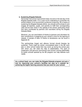 Brigada Eskwela Manual for School Heads
- 16 -
As a school head, you can make the Brigada Eskwela program not just a
tool for improving your school’s facilities but also as a catalyst for
achieving the higher learning outcome that you want for your school.
3. Sustaining Brigada Eskwela
Remember that school improvement does not end on the last day of the
Brigada Eskwela week. It is a year-round undertaking to guarantee the
school children of an environment conducive to learning. As a means of
sustaining the Brigada Eskwela efforts, you should communicate to and
engage all teachers, pupils, and parents to fulfill their corresponding
roles and do their share in the upkeep of the school, particularly those
that were contributed by partners and volunteers during the Brigada
Eskwela Week.
Moreover, you can send letters of thanks to partners and volunteers for
their contributions in prepping-up your school in time for the opening of
classes. A sample of letter of thanks to benefactors can be found in
Appendix M.
The partnerships forged and alliance formed should likewise be
sustained. There might be certain uncompleted tasks in the BE work
plan or other school needs that may come up during the school year
with which you will need the help of stakeholders. The spirit of
cooperation and genuine commitment and concern among stakeholder
for public schools sparked by the BE program can help address such
needs.
 