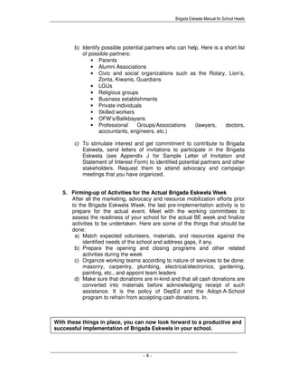Brigada Eskwela Manual for School Heads
- 8 -
With these things in place, you can now look forward to a productive and
successful implementation of Brigada Eskwela in your school.
b) Identify possible potential partners who can help. Here is a short list
of possible partners:
• Parents
• Alumni Associations
• Civic and social organizations such as the Rotary, Lion’s,
Zonta, Kiwanis, Guardians
• LGUs
• Religious groups
• Business establishments
• Private individuals
• Skilled workers
• OFW’s/Balikbayans
• Professional Groups/Associations (lawyers, doctors,
accountants, engineers, etc.)
c) To stimulate interest and get commitment to contribute to Brigada
Eskwela, send letters of invitations to participate in the Brigada
Eskwela (see Appendix J for Sample Letter of Invitation and
Statement of Interest Form) to identified potential partners and other
stakeholders. Request them to attend advocacy and campaign
meetings that you have organized.
5. Firming-up of Activities for the Actual Brigada Eskwela Week
After all the marketing, advocacy and resource mobilization efforts prior
to the Brigada Eskwela Week, the last pre-implementation activity is to
prepare for the actual event. Meet with the working committees to
assess the readiness of your school for the actual BE week and finalize
activities to be undertaken. Here are some of the things that should be
done:
a) Match expected volunteers, materials, and resources against the
identified needs of the school and address gaps, if any.
b) Prepare the opening and closing programs and other related
activities during the week
c) Organize working teams according to nature of services to be done:
masonry, carpentry, plumbing, electrical/electronics, gardening,
painting, etc., and appoint team leaders
d) Make sure that donations are in-kind and that all cash donations are
converted into materials before acknowledging receipt of such
assistance. It is the policy of DepEd and the Adopt-A-School
program to refrain from accepting cash donations. In.
 