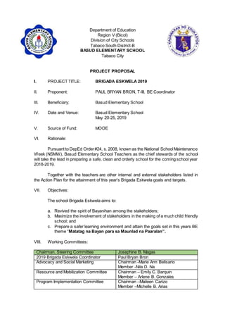 Department of Education
Region V (Bicol)
Division of City Schools
Tabaco South District-B
BASUD ELEMENTARY SCHOOL
Tabaco City
PROJECT PROPOSAL
I. PROJECT TITLE: BRIGADA ESKWELA 2019
II. Proponent: PAUL BRYAN BRON, T-III, BE Coordinator
III. Beneficiary: Basud Elementary School
IV. Date and Venue: Basud Elementary School
May 20-25, 2019
V. Source of Fund: MOOE
VI. Rationale:
Pursuant to DepEd Order#24, s. 2008, known as the National School Maintenance
Week (NSMW), Basud Elementary School Teachers as the chief stewards of the school
will take the lead in preparing a safe, clean and orderly school for the coming school year
2018-2019.
Together with the teachers are other internal and external stakeholders listed in
the Action Plan for the attainment of this year’s Brigada Eskwela goals and targets.
VII. Objectives:
The school Brigada Eskwela aims to:
a. Revived the spirit of Bayanihan among the stakeholders;
b. Maximize the involvement of stakeholders in the making of a muchchild friendly
school; and
c. Prepare a safer learning environment and attain the goals set in this years BE
theme “Matatag na Bayan para sa Maunlad na Paaralan”.
VIII. Working Committees:
Chairman, Steering Committee Josephine B. Magas
2019 Brigada Eskwela Coordinator Paul Bryan Bron
Advocacy and Social Marketing Chairman -Marie Ann Belisario
Member -Nila D. Na
Resource and Mobilization Committee Chairman – Emily C. Barquin
Member – Arlene B. Gonzales
Program Implementation Committee Chairman –Maileen Carizo
Member –Michelle B. Arias
 