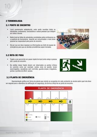 10
Brigada Escolar - Defesa Civil na Escola
3 TERMINOLOGIA
3.1 PONTO DE ENCONTRO
	
3.2 ROTA DE FUGA
3.3 PLANTA DE EMERGÊNCIA
	 Representação gráfica em forma de planta que orienta os ocupantes de cada ambiente da escola sobre qual rota deve
ser seguida para o abandono da edificação em segurança, de forma a dirigí-los ao ponto de encontro.
•	 Local previamente estabelecido, onde serão reunidos todos os
estudantes, professores, funcionários e outras pessoas que estejam
em visita à escola.
•	 Neste local as faltas de estudantes constatadas pelos professores ou
a ausência de funcionários deverão ser comunicadas o mais breve
possível ao responsável pelo ponto de encontro.
•	 Ele por sua vez deve repassar as informações ao chefe de equipe de
emergência para que as devidas providências sejam tomadas.
•	 Trajeto a ser percorrido em passo rápido do local onde esteja a pessoa
até o ponto de encontro.
•	 Na análise desse trajeto devem ser observados os pontos críticos
do caminho como por exemplo: cantos vivos de parede, locais
escorregadios, escadarias sem corrimão, guarda-corpos irregulares,
portas e portões de difícil acesso.
 