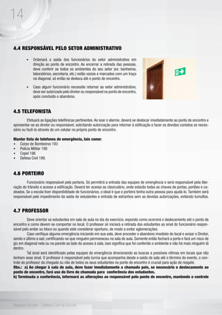 14
Brigada Escolar - Defesa Civil na Escola
4.4 RESPONSÁVEL PELO SETOR ADMINISTRATIVO
	
4.5 TELEFONISTA
	 Efetuará as ligações telefônicas pertinentes.Ao soar o alarme, deverá se deslocar imediatamente ao ponto de encontro e
apresentar-se ao diretor ou responsável, solicitando autorização para retornar à edificação e fazer os devidos contatos se neces-
sário ou fazê-lo através de um celular no próprio ponto de encontro.
Manter lista de telefones de emergência, tais como:
•	 Corpo de Bombeiros 193
•	 Polícia Militar 190
•	 Copel 196
•	 Defesa Civil 199.
4.6 PORTEIRO
	 Funcionário responsável pela portaria. Só permitirá a entrada das equipes de emergência e será responsável pela libe-
ração do trânsito e acesso a edificação. Deverá ter acesso ao claviculário, onde estarão todas as chaves de portas, portões e ca-
deados. Se a escola tiver disponibilidade de funcionários, o ideal é que o porteiro tenha outra pessoa para ajudá-lo. Também será
responsável pelo impedimento da saída de estudantes e entrada de estranhos sem as devidas autorizações, evitando tumultos.
4.7 PROFESSOR
	 Deve orientar os estudantes em sala de aula no dia do exercício, expondo como ocorrerá o deslocamento até o ponto de
encontro e como devem se comportar no local. O professor só iniciará a retirada dos estudantes ao sinal do funcionário respon-
sável pelo andar ou bloco ou quando este considerar oportuno, de modo a evitar aglomerações.
	 Caso verifique alguma emergência iniciando em sua sala, deve proceder o abandono imediato do local e avisar o Diretor,
sendo o último a sair, certificando-se que ninguém permaneceu na sala de aula. Somente então fechará a porta e fará um risco de
giz em diagonal nela ou na parede ao lado do acesso à sala, isso significa que foi conferido o ambiente e não há mais ninguém lá
dentro. 	
	 Tal sinal será identificado pelas equipes de emergência direcionando as buscas a possíveis vítimas em locais que não
tenham esse sinal. O professor é responsável pela turma que acompanha desde a saída da sala até o término do evento, o con-
trole do professor da chegada ou não de todos os seus estudantes no ponto de encontro é crucial para ação de resgate. 	
Obs.: a) Ao chegar à sala de aula, deve fazer imediatamente a chamada pois, se necessário o deslocamento ao
ponto de encontro, fará uso do livro de chamada para conferência dos estudantes.
b) Terminada a conferência, informará as alterações ao responsável pelo ponto de encontro, mantendo o controle
•	 Ordenará a saída dos funcionários do setor administrativo em
direção ao ponto de encontro. Ao encerrar a retirada das pessoas,
deve conferir se todos os ambientes do seu setor (ex: banheiros,
laboratórios, secretaria, etc.) estão vazios e marcados com um traço
na diagonal, só então se desloca até o ponto de encontro.
•	 Caso algum funcionário necessite retornar ao setor administrativo,
deve ser autorizado pelo diretor ou responsável no ponto de encontro,
após concluído o abandono.
 