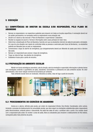 17
Brigada Escolar - Defesa Civil na Escola
5 EXECUÇÃO
5.1 COMPETÊNCIAS DO DIRETOR DA ESCOLA E/OU RESPONSÁVEL PELO PLANO DE
ABANDONO
•	 Nomear os responsáveis e os respectivos suplentes para atuarem em todas as funções específicas. A nomeação deverá ser
de caráter permanente e os nomeados serão os responsáveis numa situação real.
•	 Decidir se é viável ou não executar o Plano de Abandono e supervisionar o abandono.
•	 Receber as equipes de socorro e fornecer informações sobre casos pontuais de maior risco.
•	 Determinar a desativação do Plano de Abandono, fazendo com que os estudantes retornem às salas de aula após a simulação.
Em caso de uma situação real, depois de conferidas todas as pessoas e autorizado pelo Corpo de Bombeiros, os estudantes
poderão ser liberados para os pais ou responsáveis.
•	 Convencionar o toque do alarme de emergência, que obrigatoriamente deverá ser diferente do usado para início e término
das aulas.
•	 Nomear um responsável para acionar o toque de emergência.
•	 Traçar as rotas de fuga nas plantas de emergência.
•	 Estabelecer locais para o ponto de encontro.
5.2 PREPARAÇÃO DO AMBIENTE ESCOLAR
	 Manter em locais estratégicos (secretaria, sala da direção, sala da orientação e supervisão) informações e plantas baixas
com orientações contendo o quantitativo de salas, estudantes, funcionários e professores de cada ambiente escolar. No setor
administrativo, deve haver relação nominal de funcionários por ambiente.
	 Todo ambiente escolar deve ser sinalizado, indicando as saídas, rotas de fuga e ponto de encontro.
5.3 PROCEDIMENTOS DO EXERCÍCIO DE ABANDONO
	 Aciona-se o alarme, definido pela escola, por ordem do responsável (Diretor, Vice-Diretor, Coordenador, entre outros),
iniciando o processo de deslocamento da comunidade escolar, que deve seguir as orientações estabelecidas pelos responsáveis
pelos blocos/andares, evitando pânico e descontrole. Na saída das salas de aula, o professor abre a porta e faz contato visual
com o responsável pelo andar. Ao receber o aviso de saída, libera os estudantes para iniciarem o deslocamento em fila indiana,
começando pelos mais próximos da porta.
 