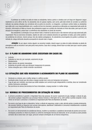 18
Brigada Escolar - Defesa Civil na Escola
	 O professor se certifica da saída de todos os estudantes, fecha a porta e a sinaliza com um traço em diagonal e segue
mantendo-se como último da fila. Os estudantes vão em passos rápidos, sem correr, pelo lado direito do corredor ou conforme
indicado nas plantas afixadas nos corredores até ao ponto de encontro. Lá chegando, o professor confere todos os estudantes
que estão sob a sua responsabilidade com o auxílio do livro de chamada e apresenta as alterações ao responsável pelo ponto de
encontro, informando as faltas se houver. Aos professores sugere-se a prática da chamada no início das aulas, para que em uma
situação de emergência, possa fazer a conferência dos estudantes no ponto de encontro.
	 Aos estudantes a orientação é de que deixem todo o material na sala de aula e não retornem até que seja autorizado pelo
responsável. Para os exercícios simulados, objetos de valor como celulares deverão ser guardados no bolso, para evitar posterio-
res problemas de extravio, mesmo porque não são objetos pedagógicos. Os estudantes encarregados de auxiliar o professor na
retirada do colega deficiente deverão acompanhá-lo durante todo o trajeto.
	 ATENÇÃO: Se por algum motivo alguém se encontrar isolado, deverá seguir as setas de saída indicadas na planta de
emergência onde se encontra e sair pela porta mais próxima. Caso não o consiga, deverá fazer-se notar para que o socorro possa
lhe encontrar.
5.4 O PLANO DE ABANDONO SERÁ EXECUTADO EM CASOS DE:
•	 Incêndio
•	 Explosão ou risco de, por exemplo, vazamento de gás.
•	 Desabamento.
•	 Abalo sísmico de grande intensidade.
•	 Acidentes de grande vulto que ofereçam insegurança às pessoas.
•	 Outras situações que o diretor entender necessárias.
5.5 SITUAÇÕES QUE NÃO REQUEREM O ACIONAMENTO DO PLANO DE ABANDONO
•	 Vendavais ou ciclones, pois o melhor abrigo é o edifício escolar;
•	 Inundação pelas chuvas que não atinja o espaço escolar bem como em temporais com granizo;
•	 Fuga de gás sem incêndio, nas áreas que estão isoladas com central de gás independente e restritas, deve ser considerado
sinistro facilmente controlável;
•	 Na ocorrência de sismos (terremotos) de fraca intensidade, o espaço escolar é o melhor abrigo.
5.6 NORMAS DE PROCEDIMENTOS EM SITUAÇÃO DE RISCO
•	 A primeira providência é garantir a integridade física das pessoas. Se ocorrer vazamento de gás, desligar a válvula do gás,
não acionar qualquer dispositivo que provoque faíscas inclusive o interruptor de luz, abrir portas e janelas arejando o local,
retirar-se do local e comunicar o incidente ao responsável pelo Plano de Abandono da escola.
•	 Se ocorrer uma fuga de gás no laboratório, fechar a válvula de segurança, arejar a sala, abrindo portas e janelas lentamente,
não acender fósforos ou isqueiros nem acionar interruptores, abandonar o laboratório e comunicar imediatamente o acidente
ao responsável pelo Plano de Abandono da escola.
•	 Se ocorrer um derramamento de substâncias tóxicas, recolher ou neutralizar a substância derramada de acordo com as reco-
mendações presentes no rótulo do produto ou conforme orientações técnicas do fabricante. Se for um ácido ou outro produto
corrosivo não se deve lavar com água. (procurar sempre orientações de um técnico bioquímico).
 