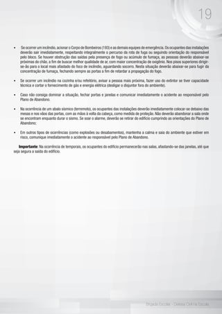 19
Brigada Escolar - Defesa Civil na Escola
•	 Se ocorrer um incêndio,acionar o Corpo de Bombeiros (193) e as demais equipes de emergência.Os ocupantes das instalações
deverão sair imediatamente, respeitando integralmente o percurso da rota de fuga ou seguindo orientação do responsável
pelo bloco. Se houver obstrução das saídas pela presença de fogo ou acúmulo de fumaça, as pessoas deverão abaixar-se
próximas do chão, a fim de buscar melhor qualidade de ar, com maior concentração de oxigênio. Nos pisos superiores dirigir-
se-ão para o local mais afastado do foco de incêndio, aguardando socorro. Nesta situação deverão abaixar-se para fugir da
concentração de fumaça, fechando sempre as portas a fim de retardar a propagação do fogo.
•	 Se ocorrer um incêndio na cozinha e/ou refeitório, avisar a pessoa mais próxima, fazer uso do extintor se tiver capacidade
técnica e cortar o fornecimento de gás e energia elétrica (desligar o disjuntor fora do ambiente).
•	 Caso não consiga dominar a situação, fechar portas e janelas e comunicar imediatamente o acidente ao responsável pelo
Plano de Abandono.
•	 Na ocorrência de um abalo sísmico (terremoto), os ocupantes das instalações deverão imediatamente colocar-se debaixo das
mesas e nos vãos das portas, com as mãos à volta da cabeça, como medida de proteção. Não deverão abandonar a sala onde
se encontram enquanto durar o sismo. Se soar o alarme, deverão se retirar do edifício cumprindo as orientações do Plano de
Abandono; 	
•	 Em outros tipos de ocorrências (como explosões ou desabamentos), mantenha a calma e saia do ambiente que estiver em
risco, comunique imediatamente o acidente ao responsável pelo Plano de Abandono.
Importante: Na ocorrência de temporais, os ocupantes do edifício permanecerão nas salas, afastando-se das janelas, até que
seja segura a saída do edifício.
 