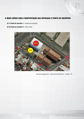 21
Brigada Escolar - Defesa Civil na Escola
6 MAPA AÉREO COM A IDENTIFICAÇÃO DAS ENTRADAS E PONTO DE ENCONTRO
(P-1) Ponto de encontro 1 - Quadra poli-esportiva.
(P-2) Ponto de encontro 2 - Pátio central.
Foto aérea Google Earth – Escola Inez Vicente Borocz – Curitiba – PR.
P-1
P-2
 