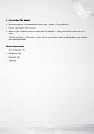 23
Brigada Escolar - Defesa Civil na Escola
7 CONSIDERAÇÕES FINAIS
•	 Reunir trimestralmente a Brigada de Emergência para rever e reavaliar o Plano de Abandono.
•	 Designar suplentes para todas as funções.
•	 Manter listagens das pessoas, planilha de dados, plantas de emergência e organogramas atualizados em locais de fácil
acesso.
•	 O presente plano deverá ser discutido em conselho antes da sua aprovação, e poderá ser alterado dado às suas particulari-
dades após sua discussão.
Telefones de emergência:
•	 Corpo de Bombeiro: 193;
•	 Polícia Militar: 190;
•	 Defesa Civil: 199;
•	 SAMU: 192.
 