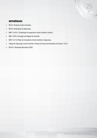 25
Brigada Escolar - Defesa Civil na Escola
REFERÊNCIAS
•	 NR 23: Proteção Contra Incêndios.
•	 NR 26: Sinalização de Segurança.
•	 NBR 13.434-2: Sinalização de segurança contra incêndio e pânico.
•	 NBR 14276: Formação de Brigada de Incêndio.
•	 NBR 15.219: Plano de Emergência Contra Incêndio e Segurança.
•	 Código de Segurança Contra Incêndio e Pânico do Corpo de Bombeiros do Paraná / 2012.
•	 RN 001: Resolução Normativa SUDE.
 