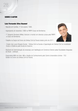 28
Brigada Escolar - Defesa Civil na Escola
SOBRE O AUTOR
Luiz Fernando Silva Baumel
- Nascido em Curitiba, 17 de outubro 1966.
- Ingressando em dezembro 1988 na PMPR Corpo de Bombeiros.
- 1º Sargento Bombeiro Militar, Instrutor e monitor em diversos cursos pela PMPR
e Corpo de Bombeiros.
- Trabalha na Seção de Ensino da Defesa Civil do Paraná desde junho de 2011.
- Criador dos cusos Brigada Escolar - Defesa Civil na Escola e Capacitação em Defesa Civil na modalidade 	
Ensino à Distância pela Escola de Governo.
- Bacharel em Administração de empresas com habilitação em Comércio Exterior pelas Faculdades Integradas 	
do Brasil - UniBrasil.
- Especialista MBA em Adm. Mkt e Gestão do Conhecimento pelo Centro Universitário Uninter - TCC 	
Gestão do Ensino da Defesa Civil do Paraná.
 