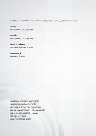 É PERMITIDA A REPRODUÇÃO TOTAL OU PARCIAL DESTA OBRA, DESDE QUE SEJA CITADA A FONTE.
AUTOR
LUIZ FERNANDO SILVA BAUMEL
REVISÃO
LUIZ FERNANDO SILVA BAUMEL
PROJETO GRÁFICO
WILLIAM ALBERTO DE OLIVEIRA
DIAGRAMAÇÃO
FERNANDA SERRER
SECRETARIA DE ESTADO DA EDUCAÇÃO
SUPERINTENDÊNCIA DA EDUCAÇÃO
DIRETORIA DE TECNOLOGIA EDUCACIONAL
RUA SALVADOR FERRANTE, 1.651 - BOQUEIRÃO
CEP 81670-390 - CURITIBA - PARANÁ
TEL.: (41) 3277-7350
WWW.EDUCACAO.PR.GOV.BR
 