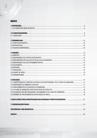 4
Brigada Escolar - Defesa Civil na Escola
INDICE
1 INTRODUÇÃO..................................................................................................................................................6
1.1 OS DESASTRES MAIS RECENTES ................................................................................................................. 6
2 PLANODEABANDONO....................................................................................................................................8
2.1 LEGISLAÇÃO ................................................................................................................................................ 8
3 TERMINOLOGIA...............................................................................................................................................10
3.1PONTODEENCONTRO..................................................................................................................................10
3.2ROTADEFUGA.............................................................................................................................................10
3.3PLANTADEEMERGÊNCIA..............................................................................................................................10
4 FUNÇÕES........................................................................................................................................................12
4.1MONITOR.....................................................................................................................................................12
4.2RESPONSÁVELPELOPONTODEENCONTRO..................................................................................................13
4.3 RESPONSÁVEIS POR BLOCOS DE SALAS DEAULA/ANDARES ........................................................................13
4.4 RESPONSÁVEL PELO SETORADMINISTRATIVO .............................................................................................14
4.5TELEFONISTA..............................................................................................................................................14
4.6PORTEIRO....................................................................................................................................................14
4.7PROFESSOR................................................................................................................................................14
4.8 EQUIPE DE APOIO ...................................................................................................................................... 15
4.9 ORGANOGRAMA. ........................................................................................................................................ 15
5 EXECUÇÃO....................................................................................................................................................17
5.1 COMPETÊNCIAS DO DIRETOR DA ESCOLA E/OU RESPONSÁVEL PELO PLANO DE ABANDONO ..................... 17
5.2 PREPARAÇÃO DO AMBIENTE ESCOLAR ....................................................................................................... 17
5.3 PROCEDIMENTOS DO EXERCÍCIO DE ABANDONO. ....................................................................................... 17
5.4 O PLANO DE ABANDONO SERÁ EXECUTADO EM CASOS DE: ...................................................................... 18
5.5 SITUAÇÕES QUE NÃO REQUEREM O ACIONAMENTO DO PLANO DE ABANDONO .......................................... 18
5.6 NORMAS DE PROCEDIMENTOS EM SITUAÇÃO DE RISCO ............................................................................ 18
6 MAPAAÉREOCOMAIDENTIFICAÇÃODASENTRADASEPONTODEENCONTRO.........................................21
7 CONSIDERAÇÕESFINAIS...............................................................................................................................23
REFERÊNCIAS BIBLIOGRÁFICAS ...................................................................................................................25
ANEXOS...........................................................................................................................................................26
 