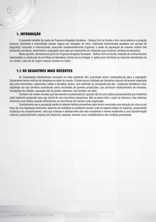 6
Brigada Escolar - Defesa Civil na Escola
1. INTRODUÇÃO
	 O presente trabalho faz parte do Programa Brigadas Escolares - Defesa Civil na Escola e tem como objetivo a proteção
humana, mantendo a comunidade escolar segura em situações de risco, realizando treinamentos pautados em normas de
segurança nacionais e internacionais, buscando fundamentalmente organizar a saída da população de maneira ordeira dos
ambientes escolares, doutrinando a população para agir pro-ativamente em situações que envolvam ameaça de desastres.
	 Nesta apostila, abordaremos parte do Programa Brigadas Escolares - Defesa Civil na Escola, tratando de conhecimentos
relacionados a construção de um Plano de Abandono, formas de se proteger e ações para minimizar os impactos desastrosos de
um sinistro, seja ele de origem natural, humano ou misto.
1.1 OS DESASTRES MAIS RECENTES
	 As impensadas interferências humanas no meio ambiente têm acarretado sérias consequências para a população.
Diariamente temos notícias de desastres ao redor do mundo. O Brasil pouco é afetado por desastres naturais de grande magnitude
tais como terremotos, maremotos, tufões e tornados, porém, vem sofrendo as consequências das mudanças climáticas e tem
registrado em seu território ocorrências como enchentes de grandes proporções, que provocam deslizamentos de encostas,
inundações de cidades, causando não só perdas materiais, mas também de vidas.
	 Também não restam dúvidas que tais eventos se potencializam quando não há uma cultura prevencionista que mantenha
cada habitante preparado para agir diante de uma ocorrência desastrosa. Não se pode evitar a ação da natureza, mas podemos
minimizar seus efeitos quando enfrentamos as ocorrências de maneira mais organizada.
	 Considerando que a população adulta só adquire hábitos preventivos após terem vivenciado uma situação de crise ou por
força de uma legislação pertinente, optamos em trabalhar no ambiente escolar, onde se espera mitigar os impactos, promovendo
mudanças de comportamento, visto que crianças e adolescentes são mais receptíveis e menos resistentes a uma transformação
cultural e potencialmente capazes de influenciar pessoas, atuando como multiplicadores das medidas preventivas.
 
