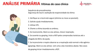 Sequência de procedimentos
Segurança do local e avaliação da responsividade da vítima:
1. Verifique se o local está seguro (elimine os riscos se possível);
2. Solicite ajuda imediatamente;
3. Utilizar EPI;
4. Chame a vítima tocando os ombros;
5. Se inconsciente, libere as vias aéreas, checar respiração;
6. Se ausente ou gasping, inicie a RCP pelas compressões torácicas até a
chegada do DEA e da ajuda;
7. Se inconsciente e respira observe se a respiração está normal e não agônica
(gasping), libere as vias aéreas com uma a das manobras abaixo. Nos casos
de gasping iniciar imediatamente a RCP.
ANÁLISE PRIMÁRIA Vítimas de caso clínico
 