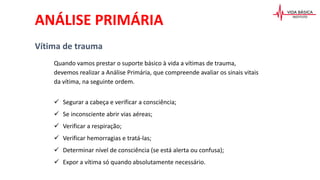 ANÁLISE PRIMÁRIA
Vítima de trauma
Quando vamos prestar o suporte básico à vida a vítimas de trauma,
devemos realizar a Análise Primária, que compreende avaliar os sinais vitais
da vítima, na seguinte ordem.
 Segurar a cabeça e verificar a consciência;
 Se inconsciente abrir vias aéreas;
 Verificar a respiração;
 Verificar hemorragias e tratá-las;
 Determinar nível de consciência (se está alerta ou confusa);
 Expor a vítima só quando absolutamente necessário.
 