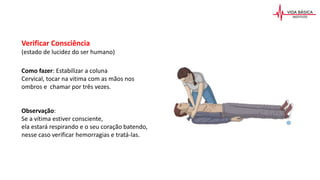 Verificar Consciência
(estado de lucidez do ser humano)
Como fazer: Estabilizar a coluna
Cervical, tocar na vitima com as mãos nos
ombros e chamar por três vezes.
Observação:
Se a vítima estiver consciente,
ela estará respirando e o seu coração batendo,
nesse caso verificar hemorragias e tratá-las.
 