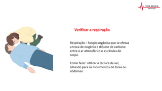 Respiração – função orgânica que se efetua
a troca de oxigênio e dióxido de carbono
entre o ar atmosférico e as células do
corpo.
Como fazer: utilizar a técnica de ver,
olhando para os movimentos do tórax ou
abdômen.
Verificar a respiração
 
