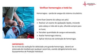 Hemorragias – perda de sangue do sistema circulatório.
Como fazer (exame da cabeça aos pés):
 Realizar um exame de apalpação rápida, iniciando
pela cabeça e indo até os pés, olhando sempre para
as luvas;
 Perceber quantidade de sangue extravasado;
 Avaliar hemorragia interna;
 Aplicar técnicas de contenção de hemorragia.
IMPORTANTE:
Se no início da avaliação for detectada uma grande hemorragia, deverá ser
estancada de imediato por qualquer socorrista, usando obrigatoriamente seus
Equipamentos de Proteção Individual.
Verificar hemorragias e tratá-las
 