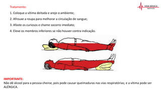 IMPORTANTE:
Não dê álcool para a pessoa cheirar, pois pode causar queimaduras nas vias respiratórias; e a vítima pode ser
ALÉRGICA.
Tratamento:
1. Coloque a vítima deitada e areje o ambiente;
2. Afrouxe a roupa para melhorar a circulação de sangue;
3. Afaste os curiosos e chame socorro imediato;
4. Eleve os membros inferiores se não houver contra indicação.
 