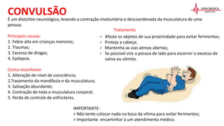 É um distúrbio neurológico, levando a contração involuntária e descoordenada da musculatura de uma
pessoa.
Principais causas:
1. Febre alta em crianças menores;
2. Traumas;
3. Excesso de drogas;
4. Epilepsia.
Como reconhecer
1. Alteração de nível de consciência;
2.Travamento da mandíbula e da musculatura;
3. Salivação abundante;
4. Contração de toda a musculatura corporal;
5. Perda de controle de esfíncteres.
CONVULSÃO
Tratamento
 Afaste os objetos de sua proximidade para evitar ferimentos;
 Proteja a cabeça;
 Mantenha as vias aéreas abertas;
 Se possível vire a pessoa de lado para escorrer o excesso de
saliva ou vômito.
IMPORTANTE:
> Não tente colocar nada na boca da vítima para evitar ferimentos;
> Importante encaminhar à um atendimento médico.
 