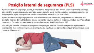A posição lateral de segurança, ou PLS, é uma técnica indispensável para muitos casos de primeiros socorros,
pois mantém as vias respiratórias abertas e ajuda a garantir que o vômito ou outros conteúdos presentes no
estômago não sejam regurgitados e entrem nos pulmões, evitando o risco de asfixia.
A posição lateral de segurança pode ser realizada em casos de convulsões, afogamentos ou overdose, por
exemplo, mas não deve utilizada se a pessoa apresentar traumas ou lesões na coluna, medula espinhal, cabeça
ou pescoço. Em todos os casos, deve-se sempre ligar para o SAMU, no número 192.
Esta posição, também chamada de posição de recuperação, deve ser utilizada sempre que a pessoa está
inconsciente, mas continua respirando e com pulsação regular, e não apresenta qualquer problema que possa
colocar a vida em risco.
Posição lateral de segurança (PLS)
 