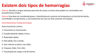 Existem dois tipos de hemorragias
Externa: Quando o sangue extravasa para fora do corpo, e muitas vezes podem ser controladas com
procedimentos simples.
Interna: Essa deve ser considerada grave, é identificada por aumento da temperatura no local do ferimento,
vermelhidão e enrijecimento, e seu tratamento tem que ser feito somente em hospital.
Como Reconhecer Estado de Choque
Você encontrará a vítima:
1. Consciente ou inconsciente;
2. Coração batendo rápido e fraco;
3. Respiração rápida;
4. Pele pálida, fria e úmida;
5. Suor intenso na testa e nas mãos;
6. Fraqueza, Sede, Frio e Dor;
7. Visualização do sangue e do ferimento.
 