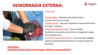 Tratamento
Pressão digital - Realizada pela própria vítima
ou pelo socorrista com luvas;
Tamponamento - Faça uma compressa no local do ferimento
com gaze e atadura;
Elevação do Membro Ferido - Faça a elevação
do membro se possível, para diminuir a chegada de sangue
até o local do corte;
Compressão dos pontos arteriais – com sua mão protegida,
aperte o ponto arterial para diminuir o fluxo de sangue no
ferimento.
HEMORRAGIA EXTERNA:
IMPORTANTE:
Sempre que auxiliar vítimas de hemorragias, utilize luvas de procedimento.
 