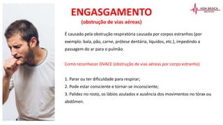 ENGASGAMENTO
(obstrução de vias aéreas)
É causado pela obstrução respiratória causada por corpos estranhos (por
exemplo: bala, pão, carne, prótese dentária, líquidos, etc.), impedindo a
passagem do ar para o pulmão.
Como reconhecer OVACE (obstrução de vias aéreas por corpo estranho)
1. Parar ou ter dificuldade para respirar;
2. Pode estar consciente e tornar-se inconsciente;
3. Palidez no rosto, os lábios azulados e ausência dos movimentos no tórax ou
abdômen.
 