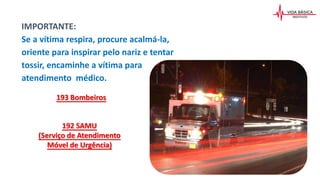 IMPORTANTE:
Se a vítima respira, procure acalmá-la,
oriente para inspirar pelo nariz e tentar
tossir, encaminhe a vítima para
atendimento médico.
192 SAMU
(Serviço de Atendimento
Móvel de Urgência)
193 Bombeiros
 