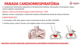 Utilizar a técnica de Reanimação Cardio Pulmonar - RCP.
Objetivo: manter a respiração e o batimento cardíaco artificialmente através de esforço mecânico.
COMO FAZER RCP
1. Constatada a PCR. pedir apoio e iniciar compressão no tórax de 100 a 120 MPM.
2. Verificar pulso a cada 2 minutos, caso negativo seguir com as compressões.
PARADA CARDIORRESPIRATÓRIA
Importante: Local da compressão, posicionamento, profundidade e frequência das compressões.
É a ausência de movimentos respiratórios e de batimentos cardíacos, este quadro é muito grave e requer
socorro urgente e especializado,
 