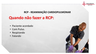 RCP - REANIMAÇÃO CARDIOPULMONAR
Quando não fazer a RCP:
• Paciente acordado
• Com Pulso.
• Respirando
• Falando
 