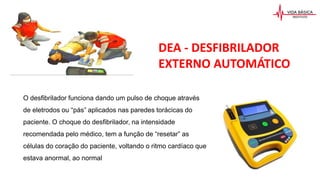 O desfibrilador funciona dando um pulso de choque através
de eletrodos ou “pás” aplicados nas paredes torácicas do
paciente. O choque do desfibrilador, na intensidade
recomendada pelo médico, tem a função de “resetar” as
células do coração do paciente, voltando o ritmo cardíaco que
estava anormal, ao normal
DEA - DESFIBRILADOR
EXTERNO AUTOMÁTICO
 