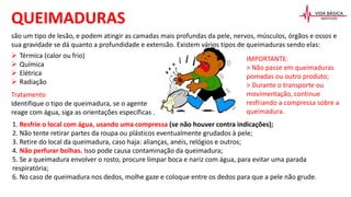 são um tipo de lesão, e podem atingir as camadas mais profundas da pele, nervos, músculos, órgãos e ossos e
sua gravidade se dá quanto a profundidade e extensão. Existem vários tipos de queimaduras sendo elas:
 Térmica (calor ou frio)
 Química
 Elétrica
 Radiação
QUEIMADURAS
Tratamento
Identifique o tipo de queimadura, se o agente
reage com água, siga as orientações específicas .
1. Resfrie o local com água, usando uma compressa (se não houver contra indicações);
2. Não tente retirar partes da roupa ou plásticos eventualmente grudados à pele;
3. Retire do local da queimadura, caso haja: alianças, anéis, relógios e outros;
4. Não perfurar bolhas. Isso pode causa contaminação da queimadura;
5. Se a queimadura envolver o rosto, procure limpar boca e nariz com água, para evitar uma parada
respiratória;
6. No caso de queimadura nos dedos, molhe gaze e coloque entre os dedos para que a pele não grude.
IMPORTANTE:
> Não passe em queimaduras
pomadas ou outro produto;
> Durante o transporte ou
movimentação, continue
resfriando a compressa sobre a
queimadura.
 