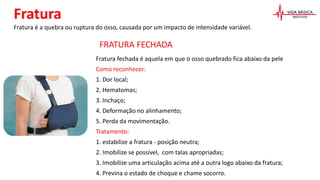 Fratura é a quebra ou ruptura do osso, causada por um impacto de intensidade variável.
Fratura
Fratura fechada é aquela em que o osso quebrado fica abaixo da pele
Como reconhecer:
1. Dor local;
2. Hematomas;
3. Inchaço;
4. Deformação no alinhamento;
5. Perda da movimentação.
Tratamento:
1. estabilize a fratura - posição neutra;
2. Imobilize se possível, com talas apropriadas;
3. Imobilize uma articulação acima até a outra logo abaixo da fratura;
4. Previna o estado de choque e chame socorro.
FRATURA FECHADA
 