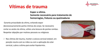 Garanta privacidade da vítima, evitando expor
desnecessariamente partes íntimas do corpo. Se necessário
cortar as vestes da vítima, utilize uma tesoura de pontas rombas.
Respeitar objeções por motivos pessoais ou religiosos
 Nas vítimas de trauma, manter a coluna cervical estável, em
posição neutra com as mãos ou com a aplicação do colar
cervical, cubra a vítima para evitar hipotermia..
Expor a vítima.
Somente necessário para tratamento de
hemorragias, fraturas ou queimaduras
Vítimas de trauma
 