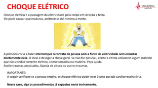 Choque elétrico é a passagem da eletricidade pelo corpo em direção a terra.
Ele pode causar queimaduras, arritmias e até mesmo a morte.
A primeira coisa a fazer Interromper o contato da pessoa com a fonte de eletricidade sem encostar
diretamente nela. O ideal é desligar a chave geral. Se não for possível, afaste a vítima utilizando algum material
que não conduz corrente elétrica, como borracha ou madeira. Peça ajuda.
Avalie traumas associados. Queda de altura ou outros traumas.
CHOQUE ELÉTRICO
IMPORTANTE:
A seguir verifique se a pessoa respira, o choque elétrico pode levar à uma parada cardiorrespiratória.
Nesse caso, siga os procedimentos já expostos neste treinamento.
 