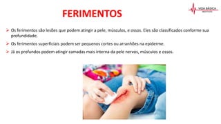  Os ferimentos são lesões que podem atingir a pele, músculos, e ossos. Eles são classificados conforme sua
profundidade.
 Os ferimentos superficiais podem ser pequenos cortes ou arranhões na epiderme.
 Já os profundos podem atingir camadas mais interna da pele nervos, músculos e ossos.
FERIMENTOS
 