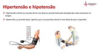 Hipertensão e hipotensão
 Hipertensão arterial ou pressão alta é uma doença caracterizada pela elevação dos níveis tensionais no
sangue.
 Hipotensão, ou pressão baixa, significa que a sua pressão arterial é mais baixa do que o esperado.
 