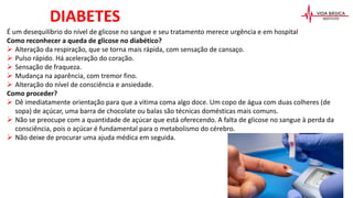 É um desequilíbrio do nível de glicose no sangue e seu tratamento merece urgência e em hospital
Como reconhecer a queda de glicose no diabético?
 Alteração da respiração, que se torna mais rápida, com sensação de cansaço.
 Pulso rápido. Há aceleração do coração.
 Sensação de fraqueza.
 Mudança na aparência, com tremor fino.
 Alteração do nível de consciência e ansiedade.
Como proceder?
 Dê imediatamente orientação para que a vitima coma algo doce. Um copo de água com duas colheres (de
sopa) de açúcar, uma barra de chocolate ou balas são técnicas domésticas mais comuns.
 Não se preocupe com a quantidade de açúcar que está oferecendo. A falta de glicose no sangue à perda da
consciência, pois o açúcar é fundamental para o metabolismo do cérebro.
 Não deixe de procurar uma ajuda médica em seguida.
DIABETES
 