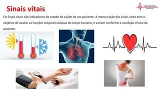 Sinais vitais
Os Sinais vitais são indicadores do estado de saúde de um paciente. A mensuração dos sinais vitais tem o
objetivo de avaliar as funções corporais básicas do corpo humano, e variam conforme a condição clínica do
paciente.
 