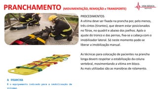 PROCEDIMENTOS
A vítima deve ser fixada na prancha por, pelo menos,
três cintos (tirantes), que devem estar posicionados
no Tórax, no quadril e abaixo dos joelhos. Após o
ajuste do tronco e das pernas, fixa-se a cabeça com o
imobilizador lateral. Só neste momento pode-se
liberar a imobilização manual.
As técnicas para colocação de pacientes na prancha
longa devem respeitar a estabilização da coluna
vertebral, movimentando a vítima em bloco.
As mais utilizadas são as manobras de rolamento.
PRANCHAMENTO (MOVIMENTAÇÃO, REMOÇÃO e TRANSPORTE)
A PRANCHA
É o equipamento indicado para a imobilização de
vítimas.
 
