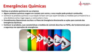 Conheça os produtos químicos da sua empresa
 Alguns produtos químicos reagem em contato com outros, e essa reação pode produzir combustão;
 Conhecer os produtos químicos e sua reação irá fazer com que sejam tomadas as medidas para armazená-los a
uma distância certa e lugar seguro, e como evitar o risco;
 Procedimentos Operacionais escritos e o Plano de Emergência direcionarão as ações para controle das
Emergências Químicas;
 Conhecer os produtos, suas características e medidas de controle descritas na FISPQ, são fundamentais para
a segurança nas operações de emergências.
Emergências Químicas
 