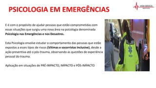 PSICOLOGIA EM EMERGÊNCIAS
E é com o propósito de ajudar pessoas que estão comprometidas com
essas situações que surgiu uma nova área na psicologia denominada
Psicologia nas Emergências e nos Desastres.
Esta Psicologia envolve estudar o comportamento das pessoas que estão
expostas a esses tipos de riscos (Vítimas e socorristas inclusive), desde a
ação preventiva até o pós-trauma, observando as questões de experiência
pessoal do trauma.
Aplicação em situações de PRÉ-IMPACTO, IMPACTO e PÓS-IMPACTO
 