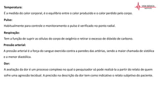 Temperatura:
É a medida do calor corporal, é o equilíbrio entre o calor produzido e o calor perdido pelo corpo.
Pulso:
Habitualmente para controle e monitoramento o pulso é verificado no ponto radial.
Respiração:
Tem a função de suprir as células do corpo de oxigênio e retirar o excesso de dióxido de carbono.
Pressão arterial:
A pressão arterial é a força do sangue exercida contra a paredes das artérias, sendo a maior chamada de sistólica
e a menor diastólica.
Dor:
A avaliação da dor é um processo complexo no qual o pesquisador só pode realizá-la a partir do relato de quem
sofre uma agressão tecidual. A precisão na descrição da dor tem como indicativo o relato subjetivo do paciente.
 