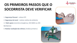 OS PRIMEIROS PASSOS QUE O
SOCORRISTA DEVE VERIFICAR
1. Segurança Pessoal – colocar EPI
2. Segurança do Local – realizar análise do ambiente
3. Pedir apoio (ramal de emergência, 192 SAMU ou 193
Bombeiros)
4. Realizar avaliação das vitimas ( Análise primária )
 